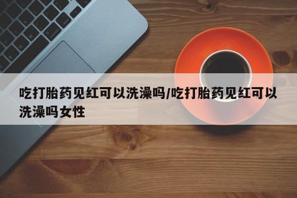 打胎药正品微信联系方式吃打胎药见红可以洗澡吗/吃打胎药见红可以洗澡吗女性