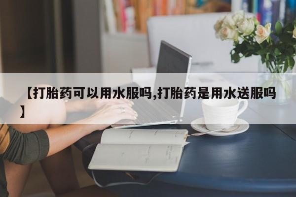 打胎药正品微信联系方式【打胎药可以用水服吗,打胎药是用水送服吗】