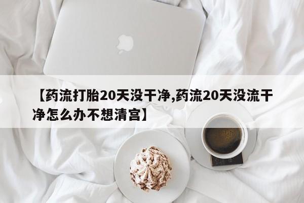 打胎药正品微信联系方式【药流打胎20天没干净,药流20天没流干净怎么办不想清宫】