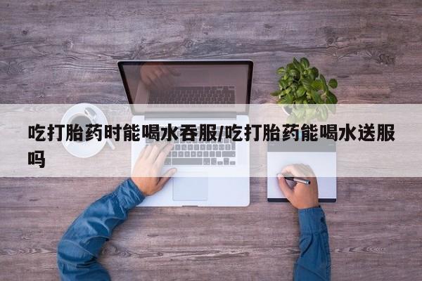 打胎药正品微信联系方式吃打胎药时能喝水吞服/吃打胎药能喝水送服吗