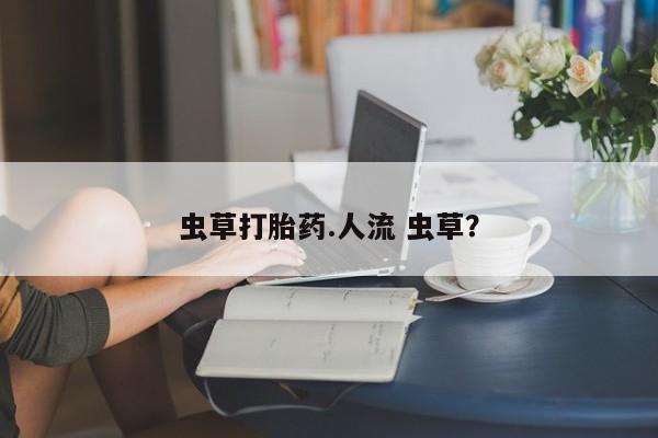 打胎药正品微信联系方式虫草打胎药.人流 虫草？