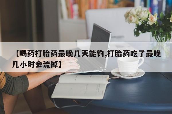 打胎药正品微信联系方式【喝药打胎药最晚几天能钓,打胎药吃了最晚几小时会流掉】