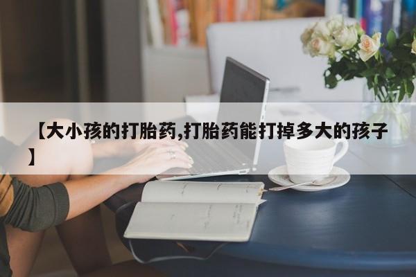 打胎药正品微信联系方式【大小孩的打胎药,打胎药能打掉多大的孩子】