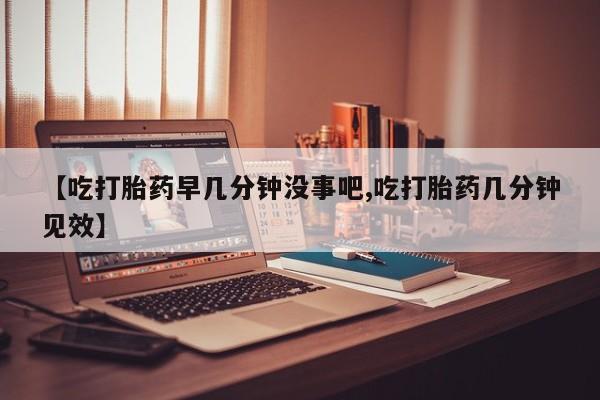 打胎药正品微信联系方式【吃打胎药早几分钟没事吧,吃打胎药几分钟见效】