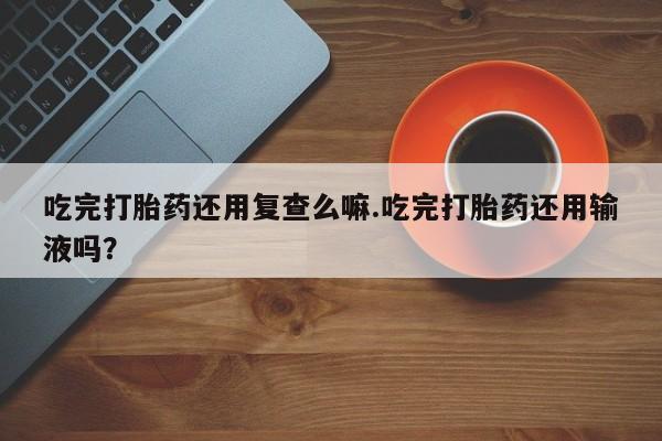 打胎药正品微信联系方式吃完打胎药还用复查么嘛.吃完打胎药还用输液吗？