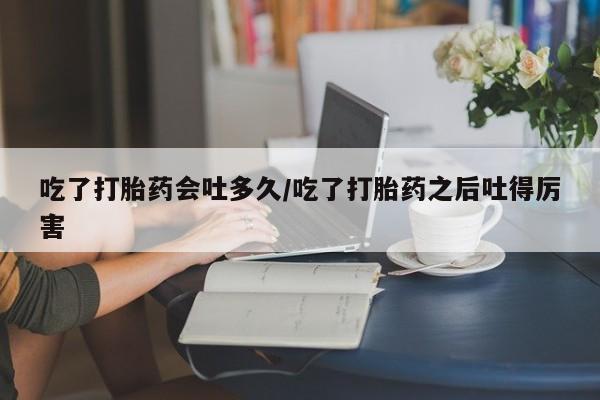 打胎药正品微信联系方式吃了打胎药会吐多久/吃了打胎药之后吐得厉害