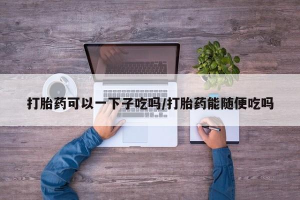 打胎药正品微信联系方式打胎药可以一下子吃吗/打胎药能随便吃吗