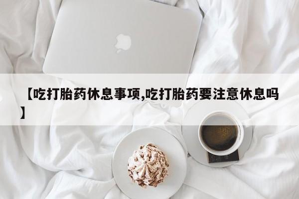 打胎药正品微信联系方式【吃打胎药休息事项,吃打胎药要注意休息吗】