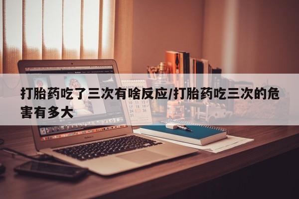 打胎药正品微信联系方式打胎药吃了三次有啥反应/打胎药吃三次的危害有多大