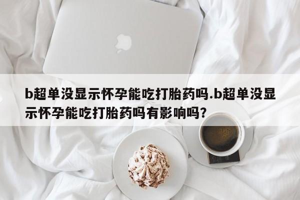 打胎药正品微信联系方式b超单没显示怀孕能吃打胎药吗.b超单没显示怀孕能吃打胎药吗有影响吗？