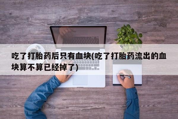 打胎药正品微信联系方式吃了打胎药后只有血块(吃了打胎药流出的血块算不算已经掉了)