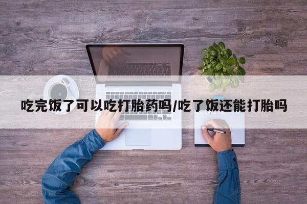 打胎药正品微信联系方式吃完饭了可以吃打胎药吗/吃了饭还能打胎吗