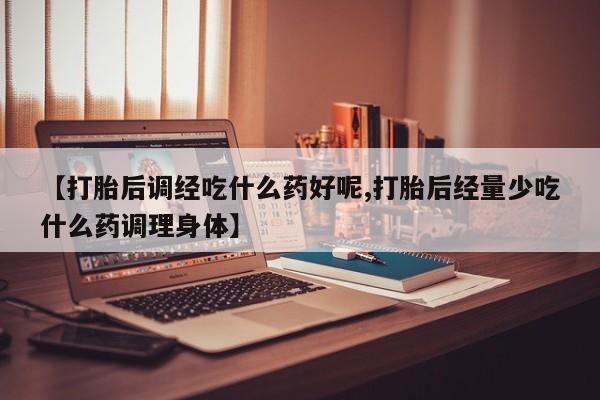 打胎药正品微信联系方式【打胎后调经吃什么药好呢,打胎后经量少吃什么药调理身体】