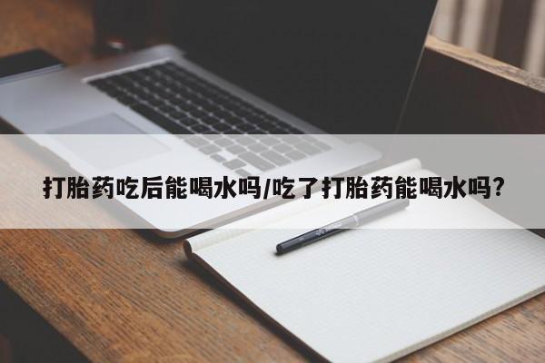 打胎药正品微信联系方式打胎药吃后能喝水吗/吃了打胎药能喝水吗?