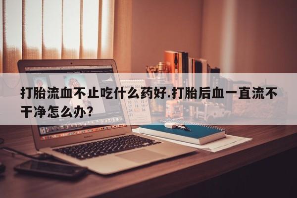 打胎药正品微信联系方式打胎流血不止吃什么药好.打胎后血一直流不干净怎么办？