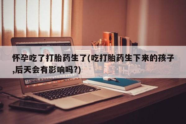 打胎药正品微信联系方式怀孕吃了打胎药生了(吃打胎药生下来的孩子,后天会有影响吗?)