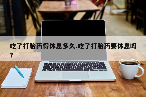 打胎药正品微信联系方式吃了打胎药得休息多久.吃了打胎药要休息吗？