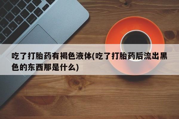 打胎药正品微信联系方式吃了打胎药有褐色液体(吃了打胎药后流出黑色的东西那是什么)