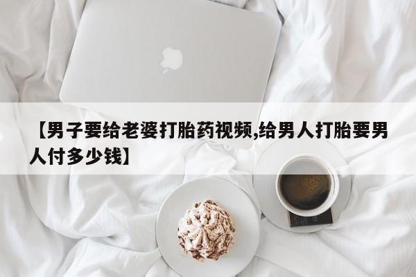 打胎药正品微信联系方式【男子要给老婆打胎药视频,给男人打胎要男人付多少钱】