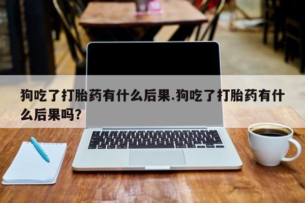 打胎药正品微信联系方式狗吃了打胎药有什么后果.狗吃了打胎药有什么后果吗？