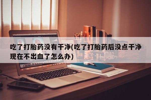 打胎药正品微信联系方式吃了打胎药没有干净(吃了打胎药后没点干净现在不出血了怎么办)