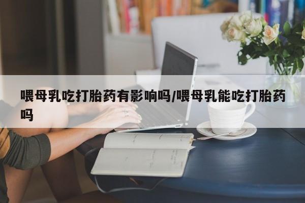 打胎药正品微信联系方式喂母乳吃打胎药有影响吗/喂母乳能吃打胎药吗