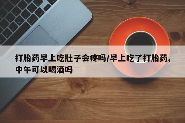 打胎药正品微信联系方式打胎药早上吃肚子会疼吗/早上吃了打胎药,中午可以喝酒吗