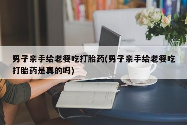 打胎药正品微信联系方式男子亲手给老婆吃打胎药(男子亲手给老婆吃打胎药是真的吗)