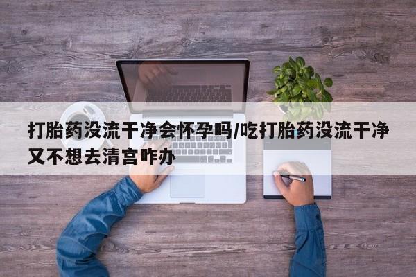 打胎药正品微信联系方式打胎药没流干净会怀孕吗/吃打胎药没流干净又不想去清宫咋办