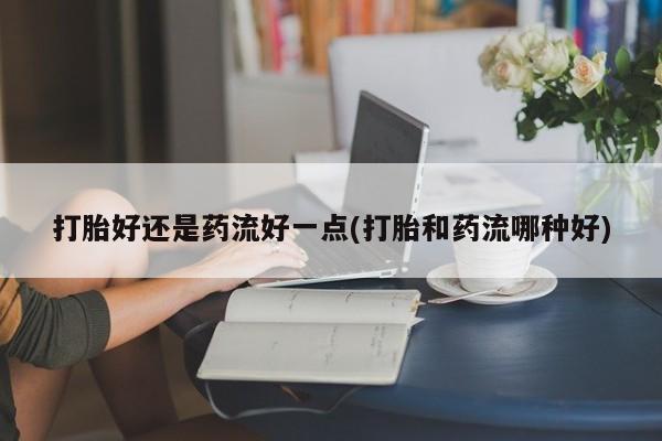 打胎药正品微信联系方式打胎好还是药流好一点(打胎和药流哪种好)