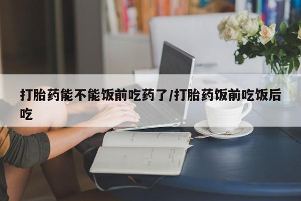 打胎药正品微信联系方式打胎药能不能饭前吃药了/打胎药饭前吃饭后吃