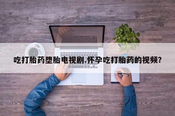 打胎药正品微信联系方式吃打胎药堕胎电视剧.怀孕吃打胎药的视频？