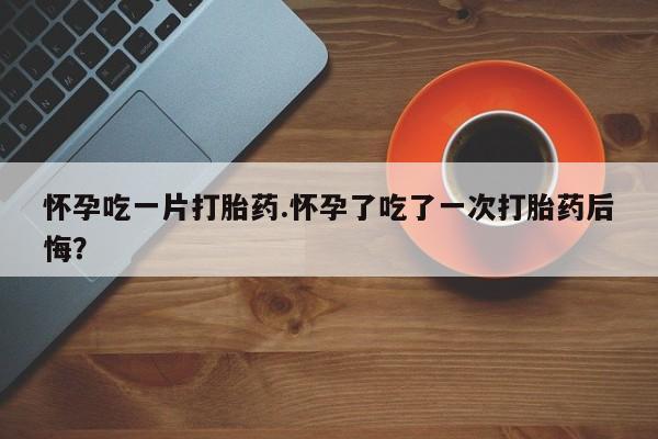 打胎药正品微信联系方式怀孕吃一片打胎药.怀孕了吃了一次打胎药后悔？