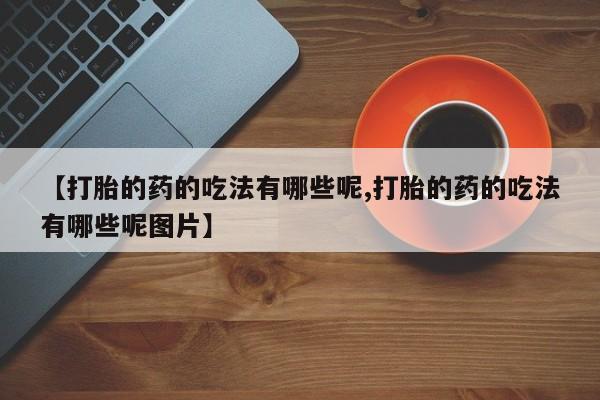 打胎药正品微信联系方式【打胎的药的吃法有哪些呢,打胎的药的吃法有哪些呢图片】