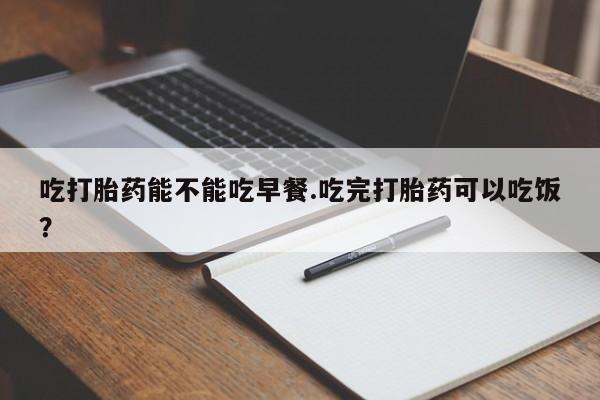 打胎药正品微信联系方式吃打胎药能不能吃早餐.吃完打胎药可以吃饭？