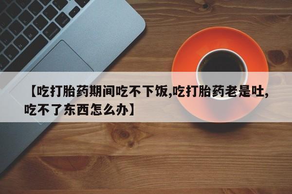 打胎药正品微信联系方式【吃打胎药期间吃不下饭,吃打胎药老是吐,吃不了东西怎么办】