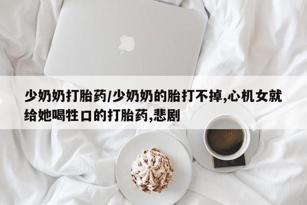 打胎药正品微信联系方式少奶奶打胎药/少奶奶的胎打不掉,心机女就给她喝牲口的打胎药,悲剧