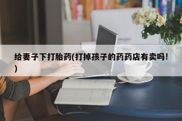 打胎药正品微信联系方式给妻子下打胎药(打掉孩子的药药店有卖吗!)