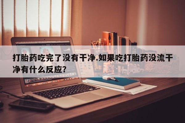 打胎药正品微信联系方式打胎药吃完了没有干净.如果吃打胎药没流干净有什么反应？