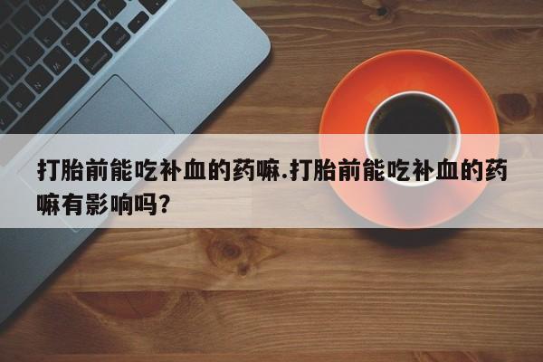 打胎药正品微信联系方式打胎前能吃补血的药嘛.打胎前能吃补血的药嘛有影响吗？
