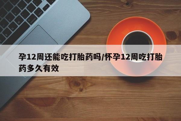 打胎药正品微信联系方式孕12周还能吃打胎药吗/怀孕12周吃打胎药多久有效