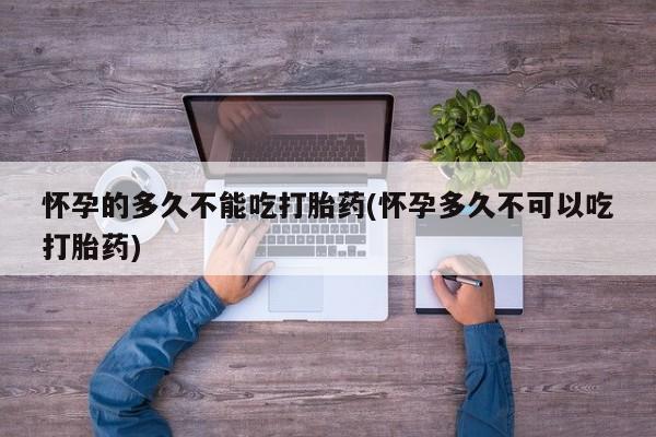 打胎药正品微信联系方式怀孕的多久不能吃打胎药(怀孕多久不可以吃打胎药)