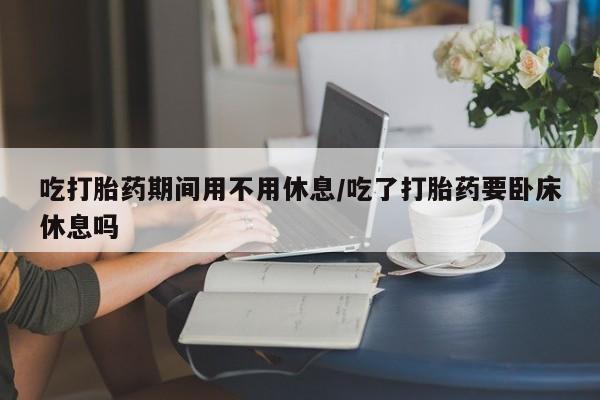 打胎药正品微信联系方式吃打胎药期间用不用休息/吃了打胎药要卧床休息吗
