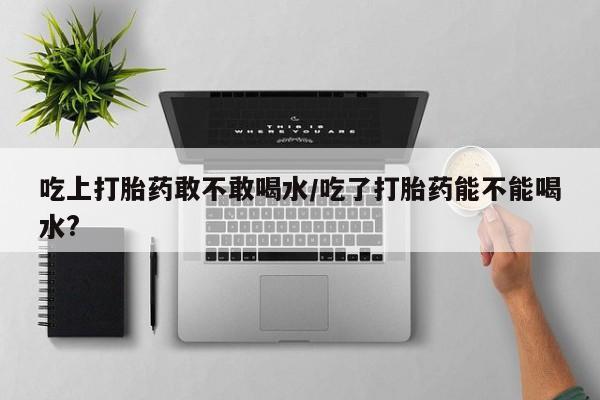 打胎药正品微信联系方式吃上打胎药敢不敢喝水/吃了打胎药能不能喝水?