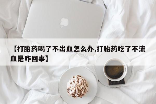 打胎药正品微信联系方式【打胎药喝了不出血怎么办,打胎药吃了不流血是咋回事】