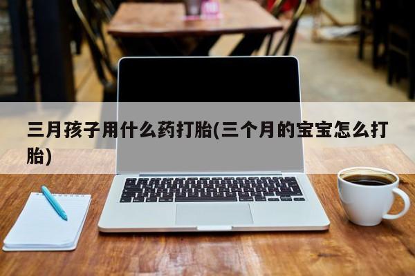 打胎药正品微信联系方式三月孩子用什么药打胎(三个月的宝宝怎么打胎)