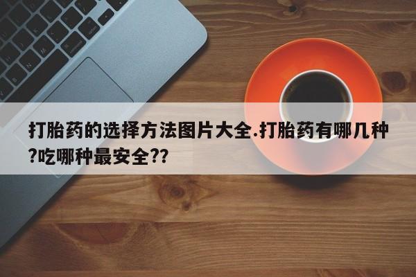 打胎药正品微信联系方式打胎药的选择方法图片大全.打胎药有哪几种?吃哪种最安全?？
