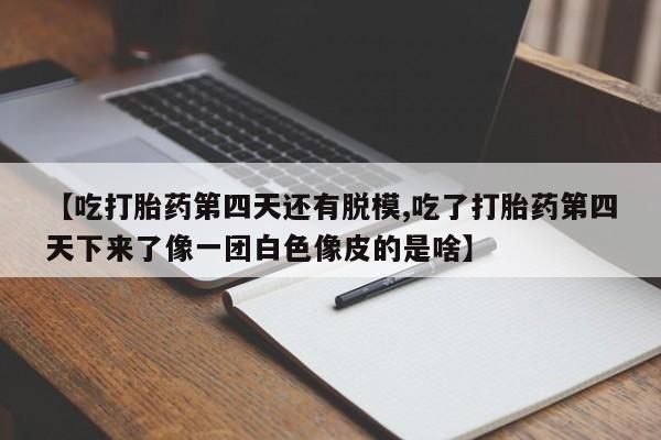 打胎药正品微信联系方式【吃打胎药第四天还有脱模,吃了打胎药第四天下来了像一团白色像皮的是啥】
