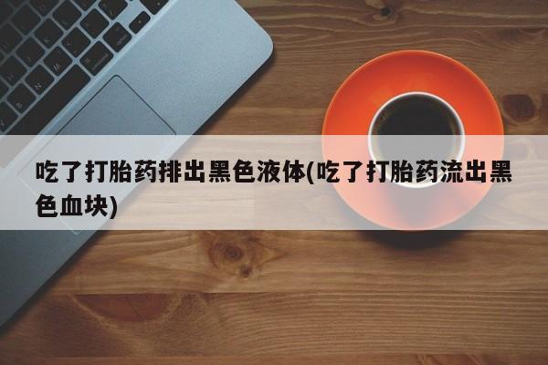 打胎药正品微信联系方式吃了打胎药排出黑色液体(吃了打胎药流出黑色血块)