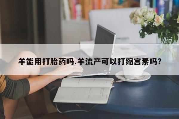 打胎药正品微信联系方式羊能用打胎药吗.羊流产可以打缩宫素吗？